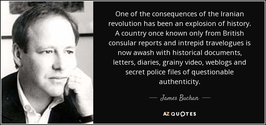 One of the consequences of the Iranian revolution has been an explosion of history. A country once known only from British consular reports and intrepid travelogues is now awash with historical documents, letters, diaries, grainy video, weblogs and secret police files of questionable authenticity. - James Buchan