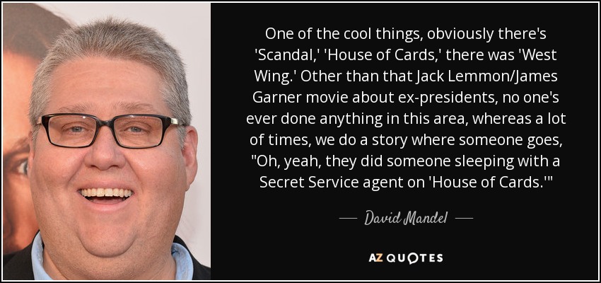 One of the cool things, obviously there's 'Scandal,' 'House of Cards,' there was 'West Wing.' Other than that Jack Lemmon/James Garner movie about ex-presidents, no one's ever done anything in this area, whereas a lot of times, we do a story where someone goes, 