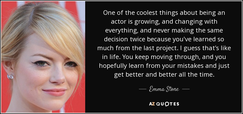 One of the coolest things about being an actor is growing, and changing with everything, and never making the same decision twice because you've learned so much from the last project. I guess that's like in life. You keep moving through, and you hopefully learn from your mistakes and just get better and better all the time. - Emma Stone