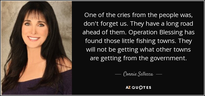 One of the cries from the people was, don't forget us. They have a long road ahead of them. Operation Blessing has found those little fishing towns. They will not be getting what other towns are getting from the government. - Connie Sellecca