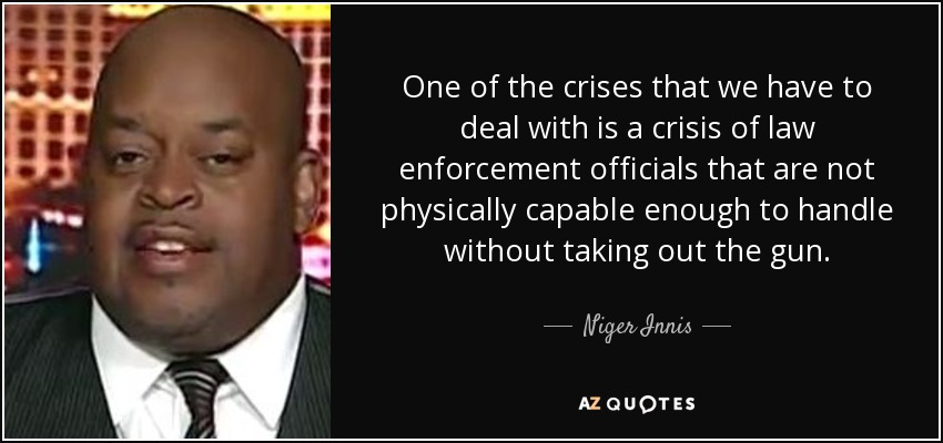 One of the crises that we have to deal with is a crisis of law enforcement officials that are not physically capable enough to handle without taking out the gun. - Niger Innis
