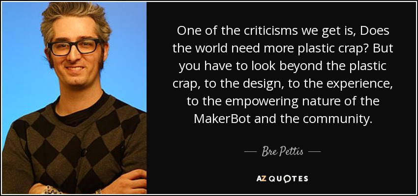 One of the criticisms we get is, Does the world need more plastic crap? But you have to look beyond the plastic crap, to the design, to the experience, to the empowering nature of the MakerBot and the community. - Bre Pettis