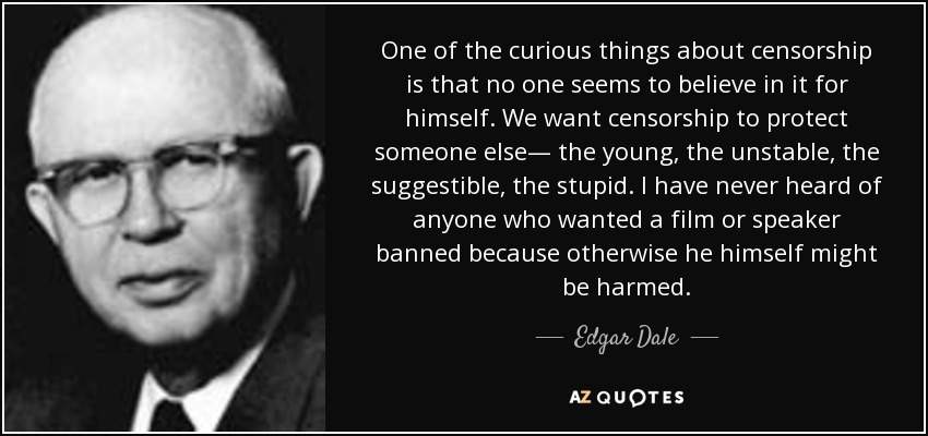 One of the curious things about censorship is that no one seems to believe in it for himself. We want censorship to protect someone else— the young, the unstable, the suggestible, the stupid. I have never heard of anyone who wanted a film or speaker banned because otherwise he himself might be harmed. - Edgar Dale