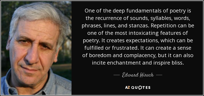 One of the deep fundamentals of poetry is the recurrence of sounds, syllables, words, phrases, lines, and stanzas. Repetition can be one of the most intoxicating features of poetry. It creates expectations, which can be fulfilled or frustrated. It can create a sense of boredom and complacency, but it can also incite enchantment and inspire bliss. - Edward Hirsch