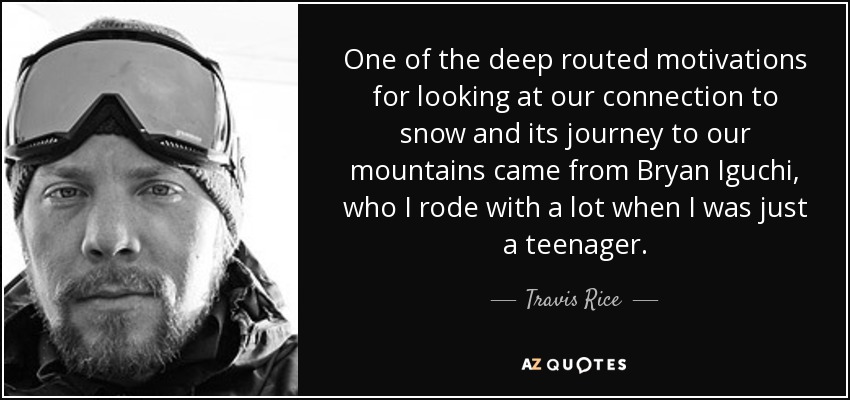 One of the deep routed motivations for looking at our connection to snow and its journey to our mountains came from Bryan Iguchi, who I rode with a lot when I was just a teenager. - Travis Rice