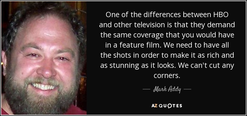 One of the differences between HBO and other television is that they demand the same coverage that you would have in a feature film. We need to have all the shots in order to make it as rich and as stunning as it looks. We can't cut any corners. - Mark Addy