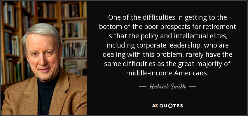 One of the difficulties in getting to the bottom of the poor prospects for retirement is that the policy and intellectual elites, including corporate leadership, who are dealing with this problem, rarely have the same difficulties as the great majority of middle-income Americans. - Hedrick Smith
