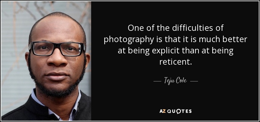 One of the difficulties of photography is that it is much better at being explicit than at being reticent. - Teju Cole