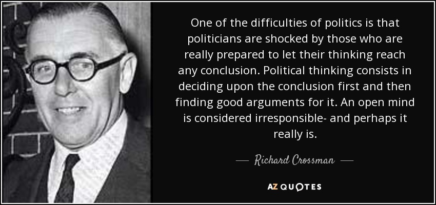 One of the difficulties of politics is that politicians are shocked by those who are really prepared to let their thinking reach any conclusion. Political thinking consists in deciding upon the conclusion first and then finding good arguments for it. An open mind is considered irresponsible- and perhaps it really is. - Richard Crossman