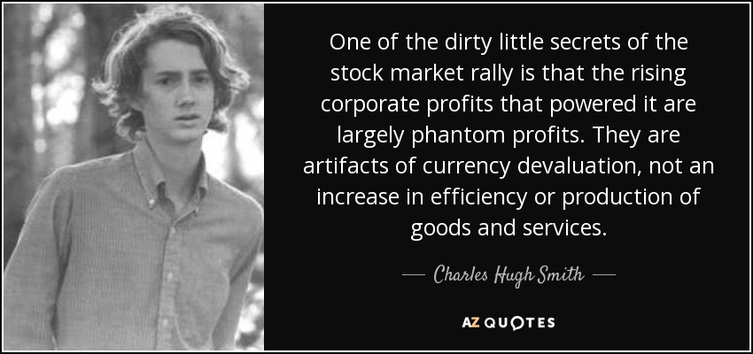 One of the dirty little secrets of the stock market rally is that the rising corporate profits that powered it are largely phantom profits. They are artifacts of currency devaluation, not an increase in efficiency or production of goods and services. - Charles Hugh Smith