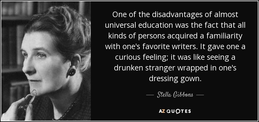 One of the disadvantages of almost universal education was the fact that all kinds of persons acquired a familiarity with one's favorite writers. It gave one a curious feeling; it was like seeing a drunken stranger wrapped in one's dressing gown. - Stella Gibbons