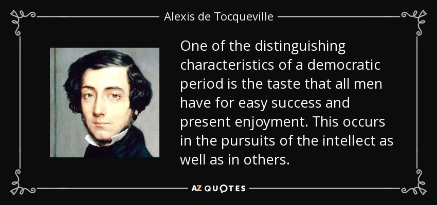 One of the distinguishing characteristics of a democratic period is the taste that all men have for easy success and present enjoyment. This occurs in the pursuits of the intellect as well as in others. - Alexis de Tocqueville
