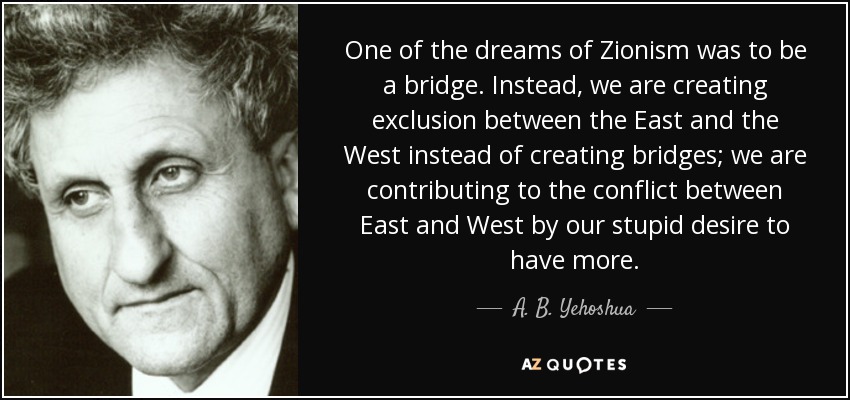 One of the dreams of Zionism was to be a bridge. Instead, we are creating exclusion between the East and the West instead of creating bridges; we are contributing to the conflict between East and West by our stupid desire to have more. - A. B. Yehoshua