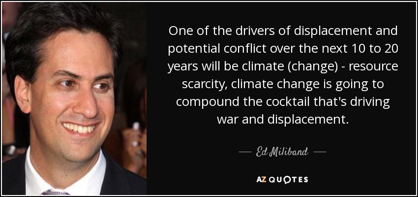 One of the drivers of displacement and potential conflict over the next 10 to 20 years will be climate (change) - resource scarcity, climate change is going to compound the cocktail that's driving war and displacement. - Ed Miliband