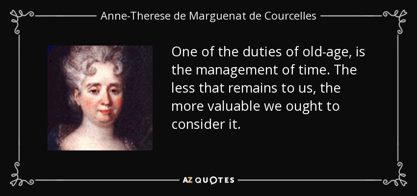 One of the duties of old-age, is the management of time. The less that remains to us, the more valuable we ought to consider it. - Anne-Therese de Marguenat de Courcelles