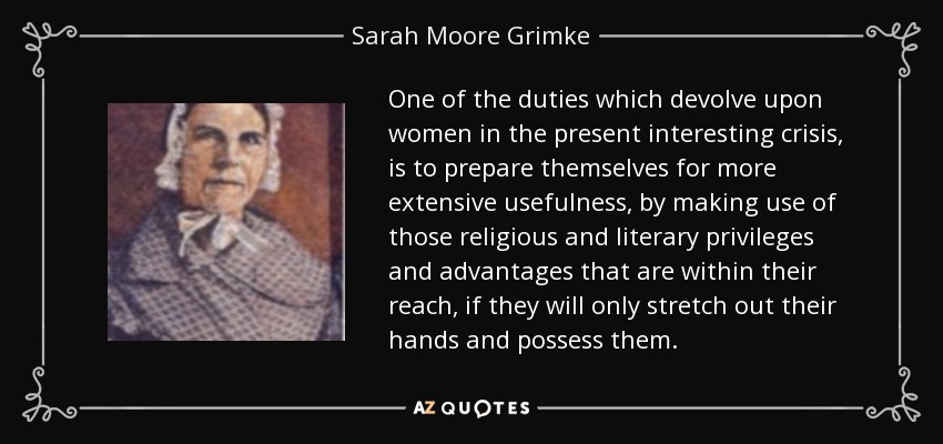 One of the duties which devolve upon women in the present interesting crisis, is to prepare themselves for more extensive usefulness, by making use of those religious and literary privileges and advantages that are within their reach, if they will only stretch out their hands and possess them. - Sarah Moore Grimke