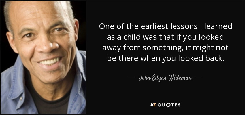 One of the earliest lessons I learned as a child was that if you looked away from something, it might not be there when you looked back. - John Edgar Wideman