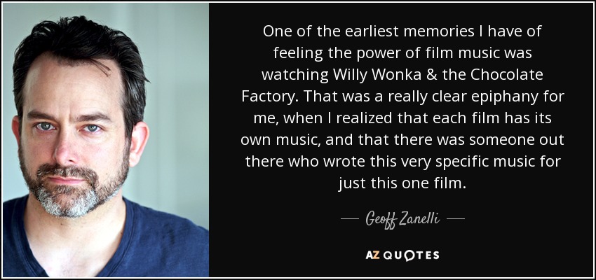 One of the earliest memories I have of feeling the power of film music was watching Willy Wonka & the Chocolate Factory. That was a really clear epiphany for me, when I realized that each film has its own music, and that there was someone out there who wrote this very specific music for just this one film. - Geoff Zanelli