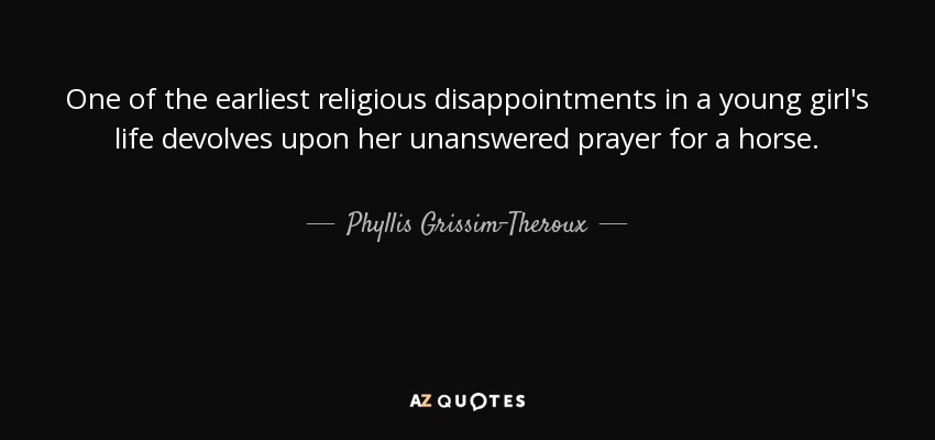 One of the earliest religious disappointments in a young girl's life devolves upon her unanswered prayer for a horse. - Phyllis Grissim-Theroux