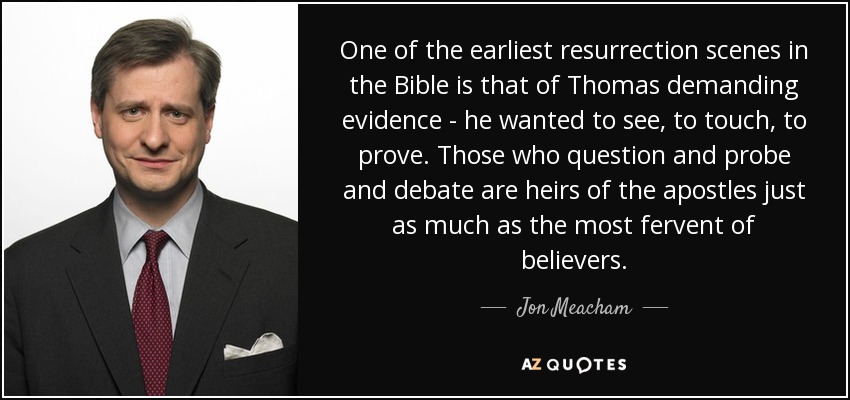 One of the earliest resurrection scenes in the Bible is that of Thomas demanding evidence - he wanted to see, to touch, to prove. Those who question and probe and debate are heirs of the apostles just as much as the most fervent of believers. - Jon Meacham