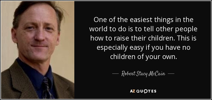 One of the easiest things in the world to do is to tell other people how to raise their children. This is especially easy if you have no children of your own. - Robert Stacy McCain