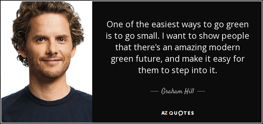One of the easiest ways to go green is to go small. I want to show people that there's an amazing modern green future, and make it easy for them to step into it. - Graham Hill