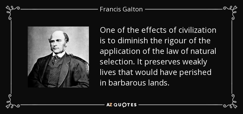 One of the effects of civilization is to diminish the rigour of the application of the law of natural selection. It preserves weakly lives that would have perished in barbarous lands. - Francis Galton