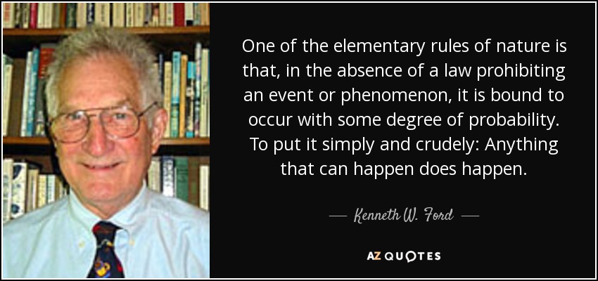 One of the elementary rules of nature is that, in the absence of a law prohibiting an event or phenomenon, it is bound to occur with some degree of probability. To put it simply and crudely: Anything that can happen does happen. - Kenneth W. Ford