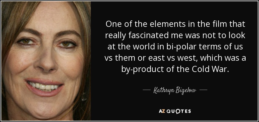 One of the elements in the film that really fascinated me was not to look at the world in bi-polar terms of us vs them or east vs west, which was a by-product of the Cold War. - Kathryn Bigelow