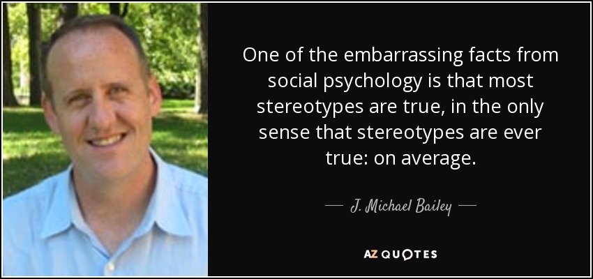 One of the embarrassing facts from social psychology is that most stereotypes are true, in the only sense that stereotypes are ever true: on average. - J. Michael Bailey