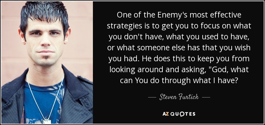 One of the Enemy's most effective strategies is to get you to focus on what you don't have, what you used to have, or what someone else has that you wish you had. He does this to keep you from looking around and asking, 