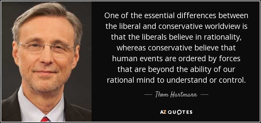 One of the essential differences between the liberal and conservative worldview is that the liberals believe in rationality, whereas conservative believe that human events are ordered by forces that are beyond the ability of our rational mind to understand or control. - Thom Hartmann