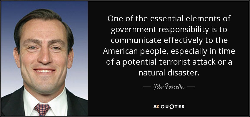 One of the essential elements of government responsibility is to communicate effectively to the American people, especially in time of a potential terrorist attack or a natural disaster. - Vito Fossella