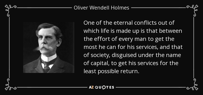 One of the eternal conflicts out of which life is made up is that between the effort of every man to get the most he can for his services, and that of society, disguised under the name of capital, to get his services for the least possible return. - Oliver Wendell Holmes, Jr.