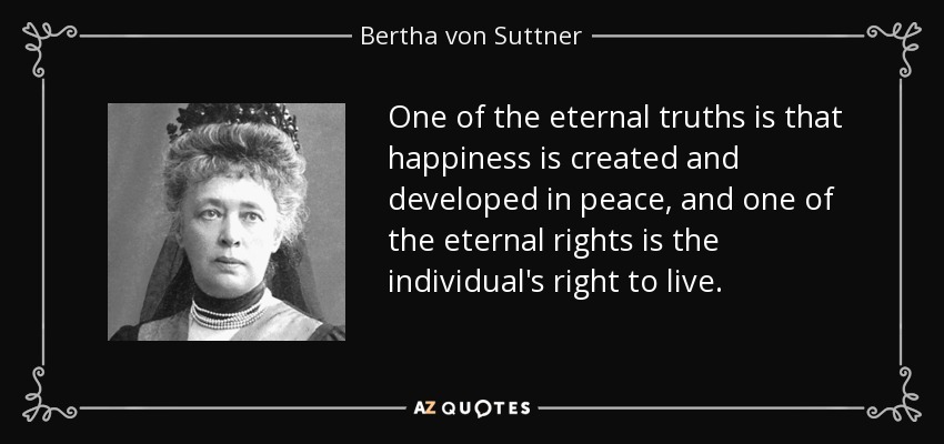 One of the eternal truths is that happiness is created and developed in peace, and one of the eternal rights is the individual's right to live. - Bertha von Suttner