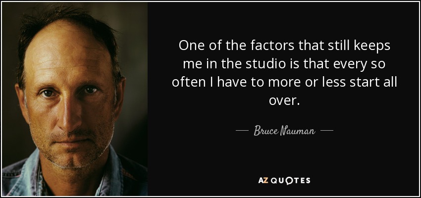 One of the factors that still keeps me in the studio is that every so often I have to more or less start all over. - Bruce Nauman