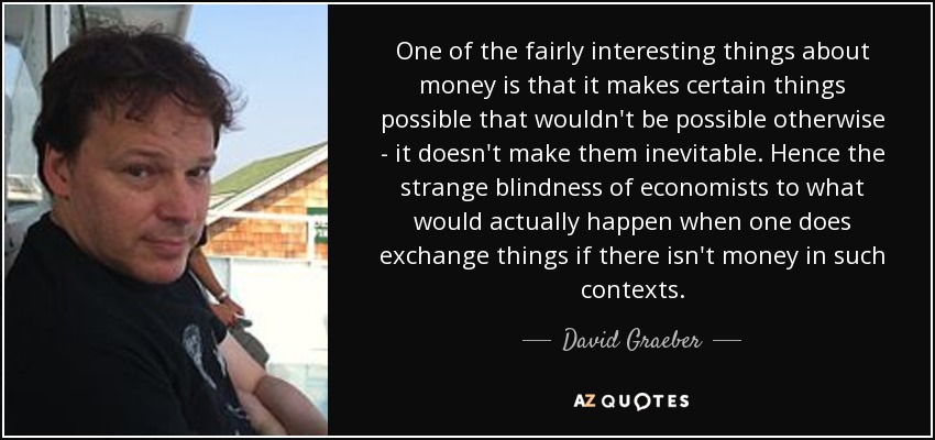 One of the fairly interesting things about money is that it makes certain things possible that wouldn't be possible otherwise - it doesn't make them inevitable. Hence the strange blindness of economists to what would actually happen when one does exchange things if there isn't money in such contexts. - David Graeber
