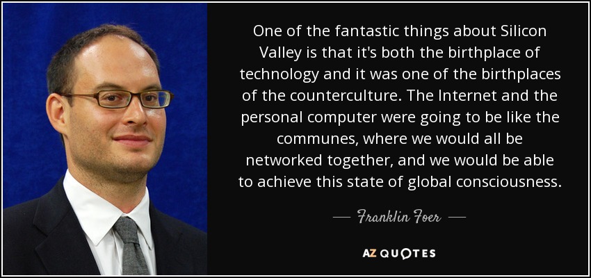 One of the fantastic things about Silicon Valley is that it's both the birthplace of technology and it was one of the birthplaces of the counterculture. The Internet and the personal computer were going to be like the communes, where we would all be networked together, and we would be able to achieve this state of global consciousness. - Franklin Foer