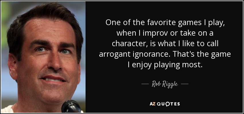 One of the favorite games I play, when I improv or take on a character, is what I like to call arrogant ignorance. That's the game I enjoy playing most. - Rob Riggle