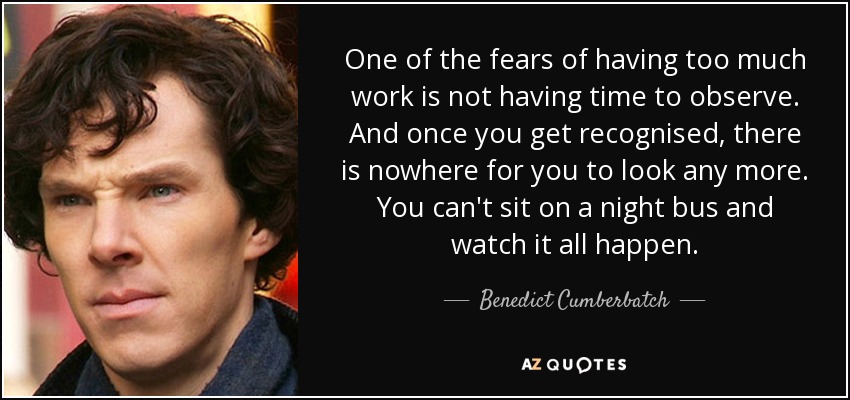 One of the fears of having too much work is not having time to observe. And once you get recognised, there is nowhere for you to look any more. You can't sit on a night bus and watch it all happen. - Benedict Cumberbatch