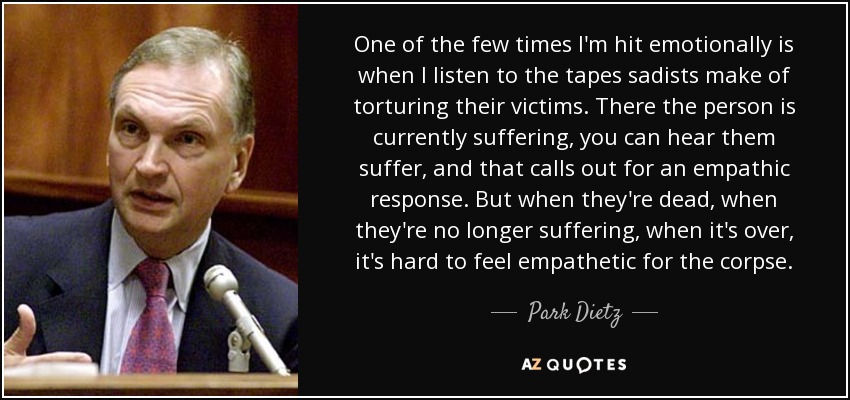 One of the few times I'm hit emotionally is when I listen to the tapes sadists make of torturing their victims. There the person is currently suffering, you can hear them suffer, and that calls out for an empathic response. But when they're dead, when they're no longer suffering, when it's over, it's hard to feel empathetic for the corpse. - Park Dietz