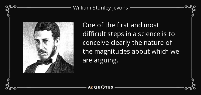 One of the first and most difficult steps in a science is to conceive clearly the nature of the magnitudes about which we are arguing. - William Stanley Jevons