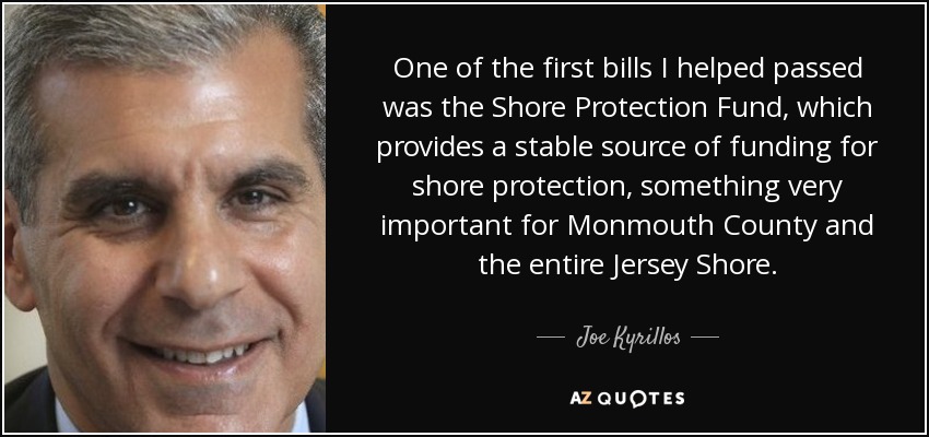 One of the first bills I helped passed was the Shore Protection Fund, which provides a stable source of funding for shore protection, something very important for Monmouth County and the entire Jersey Shore. - Joe Kyrillos