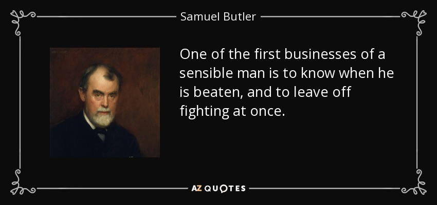 One of the first businesses of a sensible man is to know when he is beaten, and to leave off fighting at once. - Samuel Butler