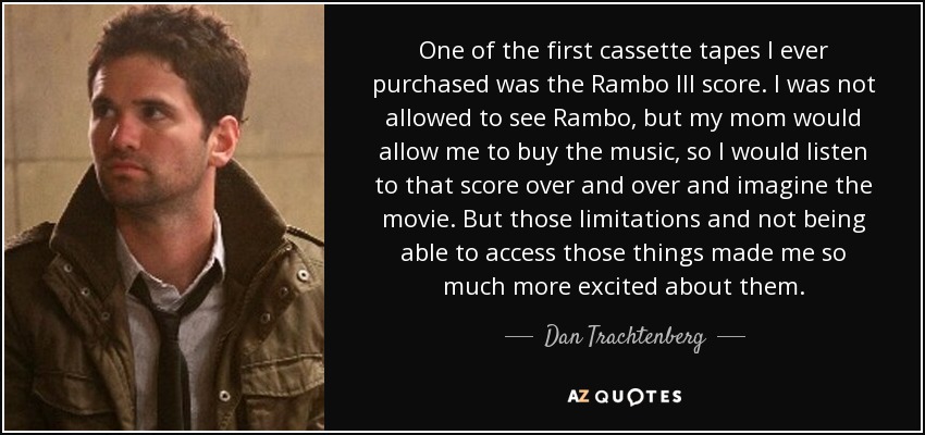 One of the first cassette tapes I ever purchased was the Rambo III score. I was not allowed to see Rambo, but my mom would allow me to buy the music, so I would listen to that score over and over and imagine the movie. But those limitations and not being able to access those things made me so much more excited about them. - Dan Trachtenberg