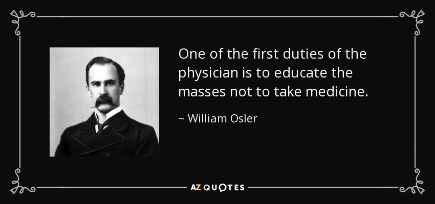 One of the first duties of the physician is to educate the masses not to take medicine. - William Osler
