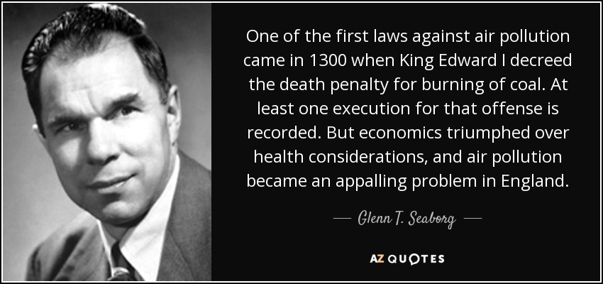 One of the first laws against air pollution came in 1300 when King Edward I decreed the death penalty for burning of coal. At least one execution for that offense is recorded. But economics triumphed over health considerations, and air pollution became an appalling problem in England. - Glenn T. Seaborg