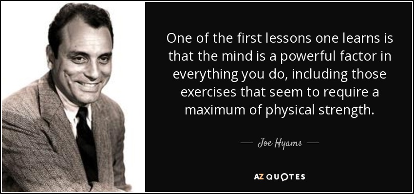 One of the first lessons one learns is that the mind is a powerful factor in everything you do, including those exercises that seem to require a maximum of physical strength. - Joe Hyams