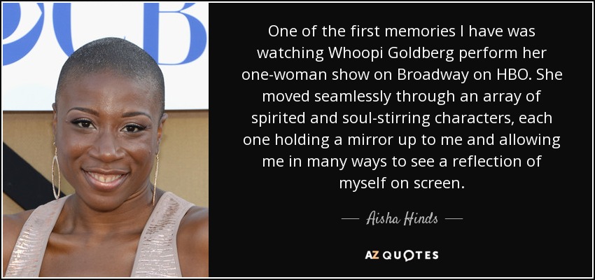 One of the first memories I have was watching Whoopi Goldberg perform her one-woman show on Broadway on HBO. She moved seamlessly through an array of spirited and soul-stirring characters, each one holding a mirror up to me and allowing me in many ways to see a reflection of myself on screen. - Aisha Hinds