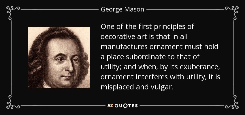 One of the first principles of decorative art is that in all manufactures ornament must hold a place subordinate to that of utility; and when, by its exuberance, ornament interferes with utility, it is misplaced and vulgar. - George Mason